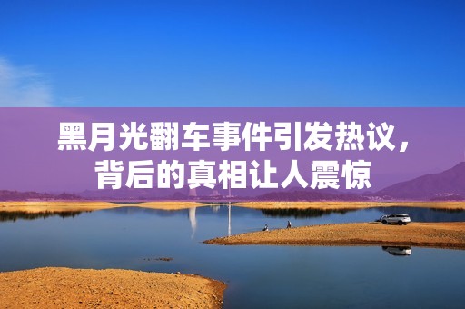 黑月光翻车事件引发热议，背后的真相让人震惊