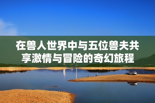 在兽人世界中与五位兽夫共享激情与冒险的奇幻旅程