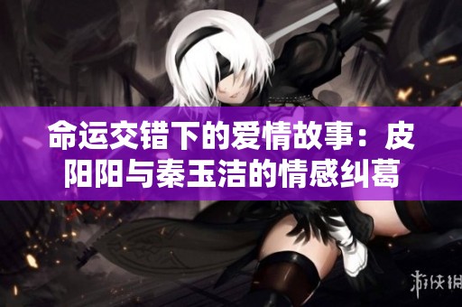 命运交错下的爱情故事：皮阳阳与秦玉洁的情感纠葛