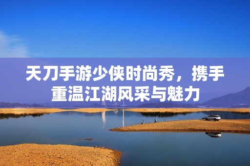 天刀手游少侠时尚秀，携手重温江湖风采与魅力