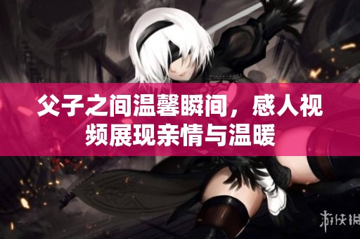 父子之间温馨瞬间，感人视频展现亲情与温暖