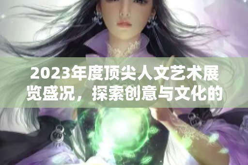 2023年度顶尖人文艺术展览盛况，探索创意与文化的交汇点