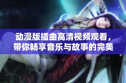 动漫版插曲高清视频观看，带你畅享音乐与故事的完美融合