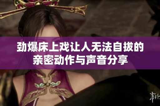 劲爆床上戏让人无法自拔的亲密动作与声音分享