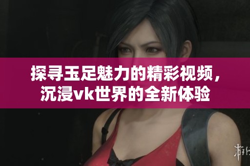 探寻玉足魅力的精彩视频，沉浸vk世界的全新体验