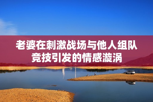 老婆在刺激战场与他人组队竞技引发的情感漩涡
