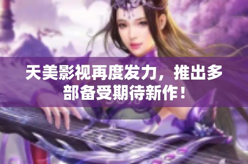 天美影视再度发力，推出多部备受期待新作！