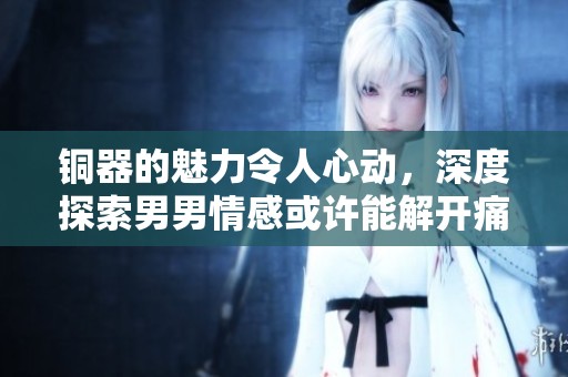 铜器的魅力令人心动，深度探索男男情感或许能解开痛点