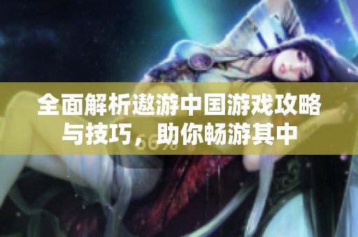 全面解析遨游中国游戏攻略与技巧，助你畅游其中