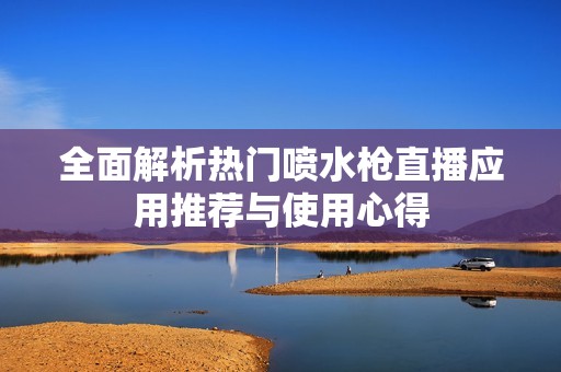 全面解析热门喷水枪直播应用推荐与使用心得