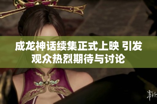 成龙神话续集正式上映 引发观众热烈期待与讨论