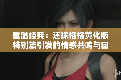 重温经典：还珠格格黄化版特别篇引发的情感共鸣与回忆
