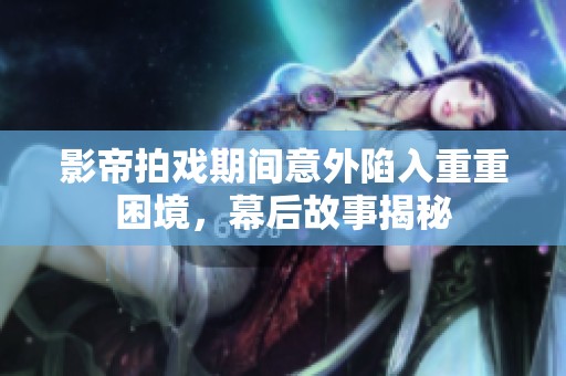 影帝拍戏期间意外陷入重重困境，幕后故事揭秘