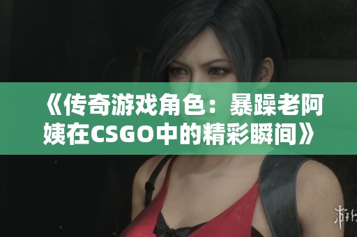 《传奇游戏角色：暴躁老阿姨在CSGO中的精彩瞬间》