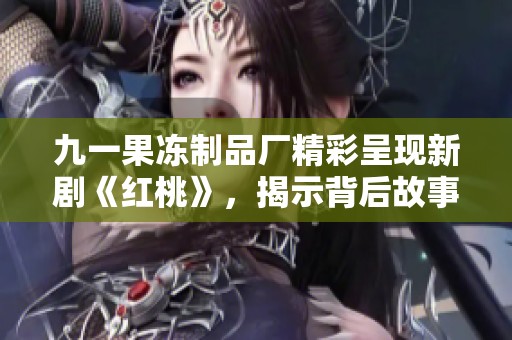 九一果冻制品厂精彩呈现新剧《红桃》，揭示背后故事与情感纠葛