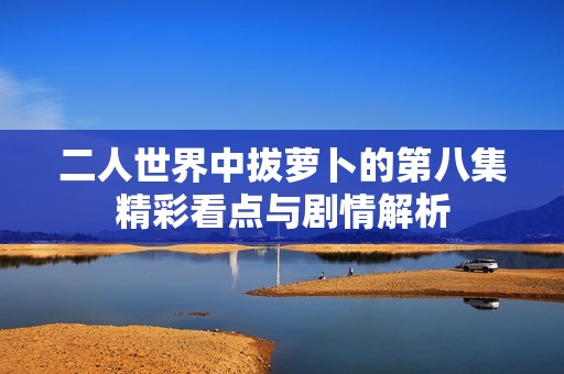 二人世界中拔萝卜的第八集精彩看点与剧情解析