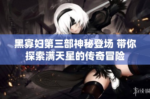 黑寡妇第三部神秘登场 带你探索满天星的传奇冒险