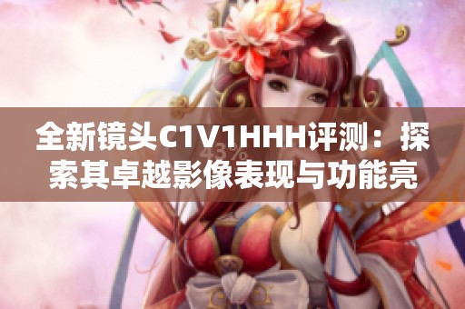 全新镜头C1V1HHH评测：探索其卓越影像表现与功能亮点