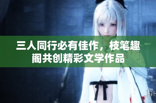 三人同行必有佳作，枝笔趣阁共创精彩文学作品