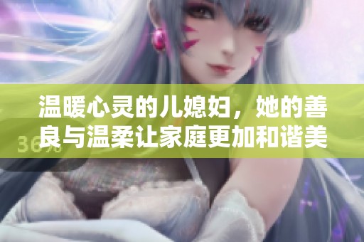温暖心灵的儿媳妇，她的善良与温柔让家庭更加和谐美好