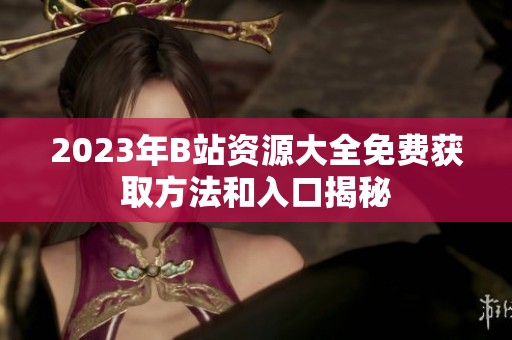 2023年B站资源大全免费获取方法和入口揭秘