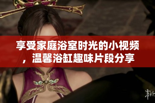享受家庭浴室时光的小视频，温馨浴缸趣味片段分享