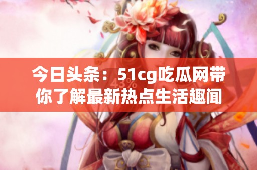 今日头条：51cg吃瓜网带你了解最新热点生活趣闻