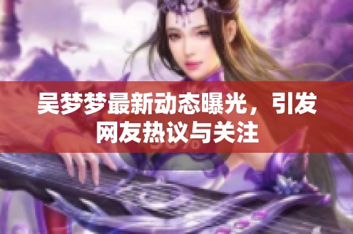 吴梦梦最新动态曝光，引发网友热议与关注
