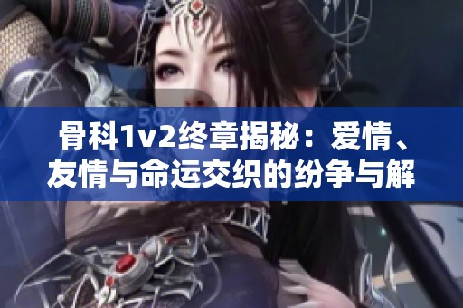 骨科1v2终章揭秘：爱情、友情与命运交织的纷争与解脱