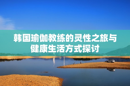 韩国瑜伽教练的灵性之旅与健康生活方式探讨