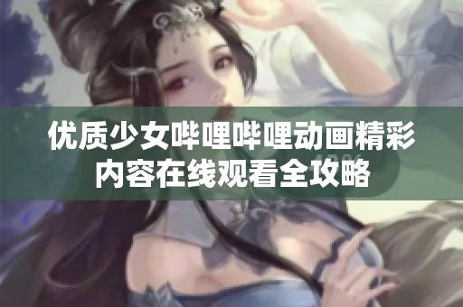 优质少女哔哩哔哩动画精彩内容在线观看全攻略
