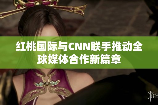 红桃国际与CNN联手推动全球媒体合作新篇章