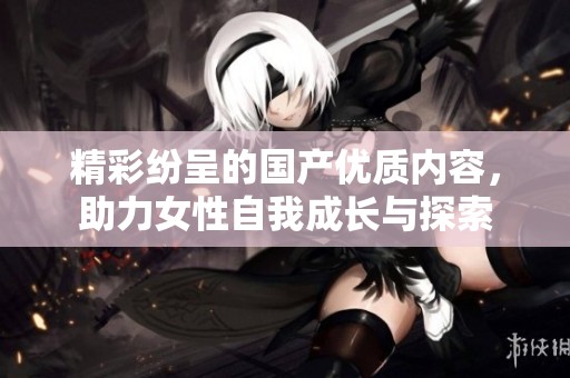 精彩纷呈的国产优质内容，助力女性自我成长与探索