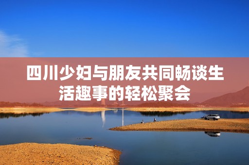 四川少妇与朋友共同畅谈生活趣事的轻松聚会