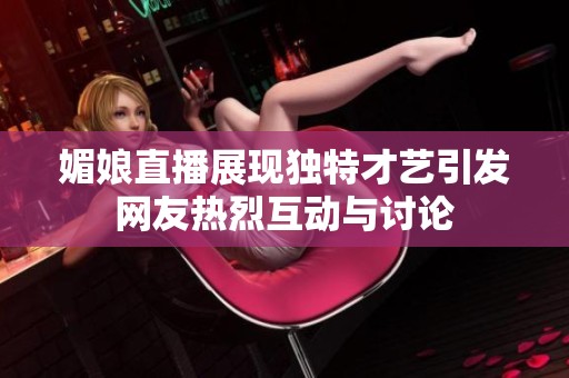 媚娘直播展现独特才艺引发网友热烈互动与讨论