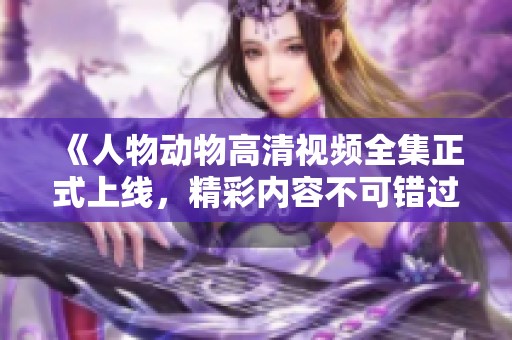 《人物动物高清视频全集正式上线，精彩内容不可错过》