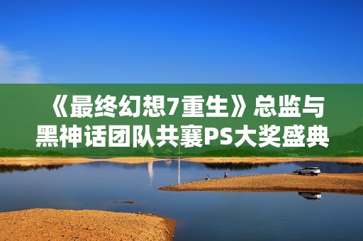 《最终幻想7重生》总监与黑神话团队共襄PS大奖盛典