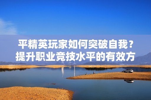 平精英玩家如何突破自我？提升职业竞技水平的有效方法解析