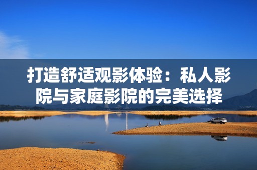 打造舒适观影体验：私人影院与家庭影院的完美选择