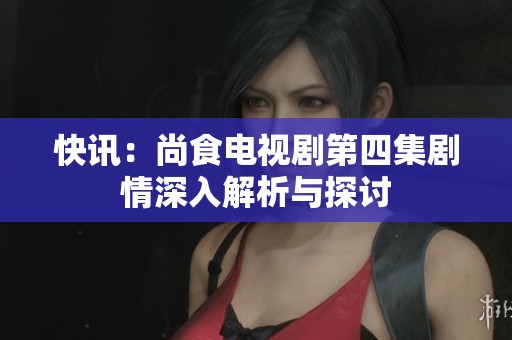 快讯：尚食电视剧第四集剧情深入解析与探讨