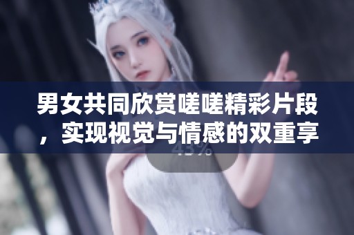男女共同欣赏嗟嗟精彩片段，实现视觉与情感的双重享受