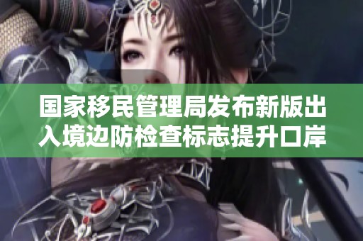国家移民管理局发布新版出入境边防检查标志提升口岸开放形象