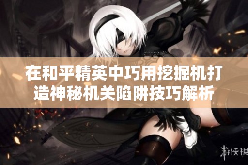 在和平精英中巧用挖掘机打造神秘机关陷阱技巧解析