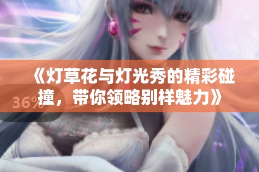 《灯草花与灯光秀的精彩碰撞，带你领略别样魅力》