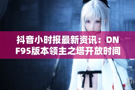 抖音小时报最新资讯：DNF95版本领主之塔开放时间揭晓