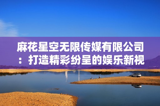 麻花星空无限传媒有限公司：打造精彩纷呈的娱乐新视界