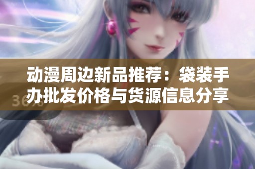动漫周边新品推荐：袋装手办批发价格与货源信息分享
