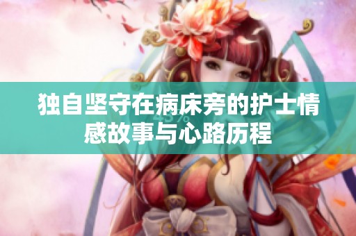 独自坚守在病床旁的护士情感故事与心路历程