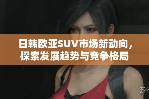 日韩欧亚SUV市场新动向，探索发展趋势与竞争格局