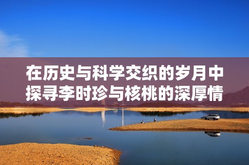 在历史与科学交织的岁月中探寻李时珍与核桃的深厚情缘